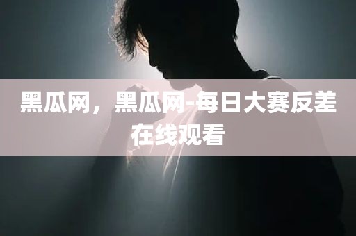 黑瓜网，黑瓜网-每日大赛反差在线观看