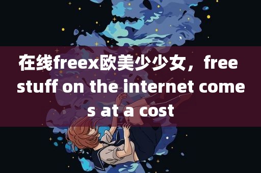 在线freex欧美少少女，free stuff on the internet comes at a cost