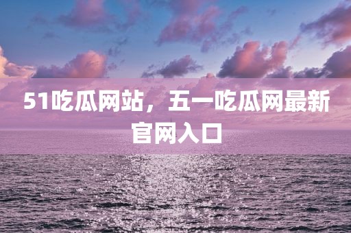 51吃瓜网站，五一吃瓜网最新官网入口