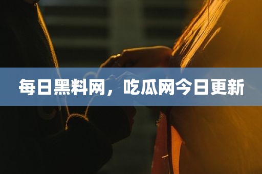 每日黑料网，吃瓜网今日更新