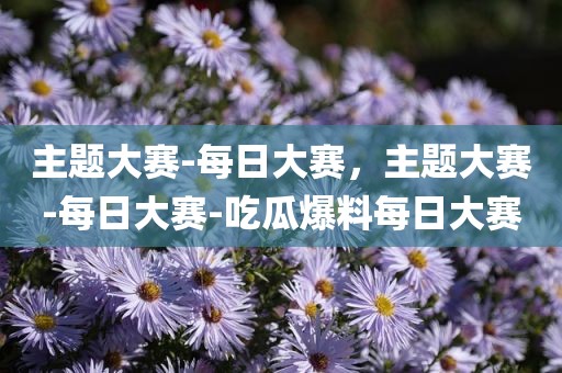 主题大赛-每日大赛，主题大赛-每日大赛-吃瓜爆料每日大赛