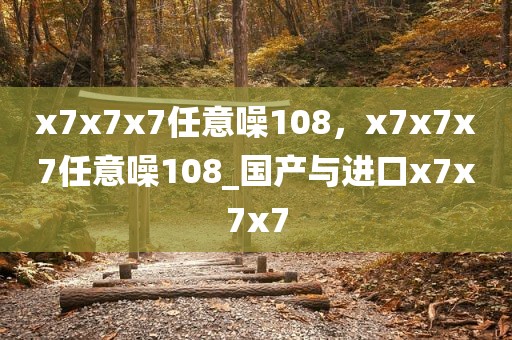 x7x7x7任意噪108，x7x7x7任意噪108_国产与进口x7x7x7