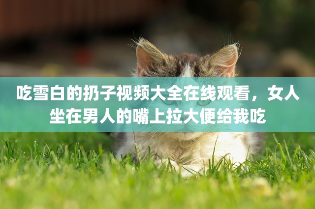 吃雪白的扔子视频大全在线观看，女人坐在男人的嘴上拉大便给我吃