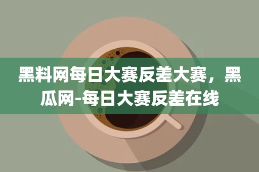黑料网每日大赛反差大赛，黑瓜网-每日大赛反差在线