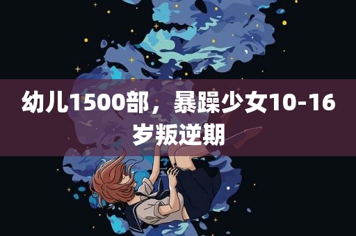 幼儿1500部，暴躁少女10-16岁叛逆期