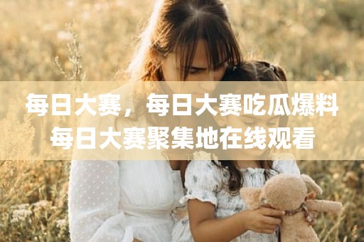 每日大赛，每日大赛吃瓜爆料每日大赛聚集地在线观看