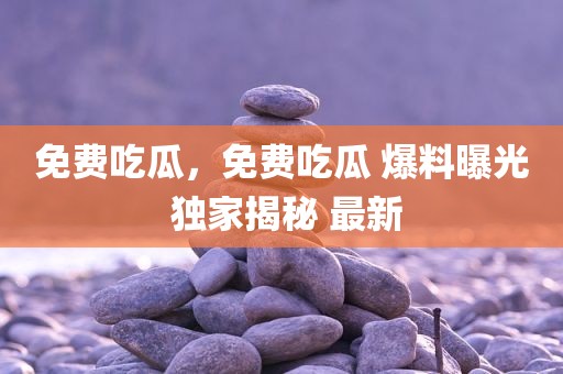 免费吃瓜，免费吃瓜 爆料曝光 独家揭秘 最新