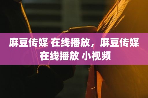 麻豆传媒 在线播放，麻豆传媒 在线播放 小视频