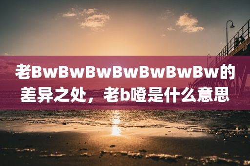 老BwBwBwBwBwBwBw的差异之处，老b噔是什么意思
