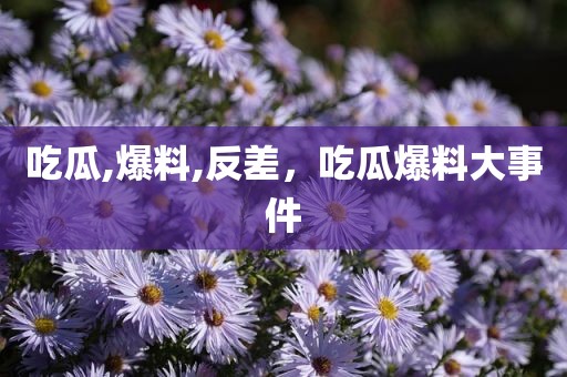 吃瓜,爆料,反差，吃瓜爆料大事件