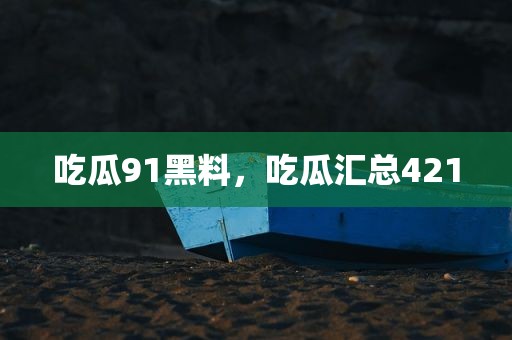 吃瓜91黑料，吃瓜汇总421