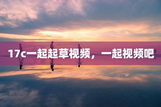 17c一起起草视频，一起视频吧