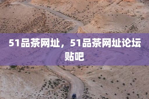 51品茶网址，51品茶网址论坛贴吧
