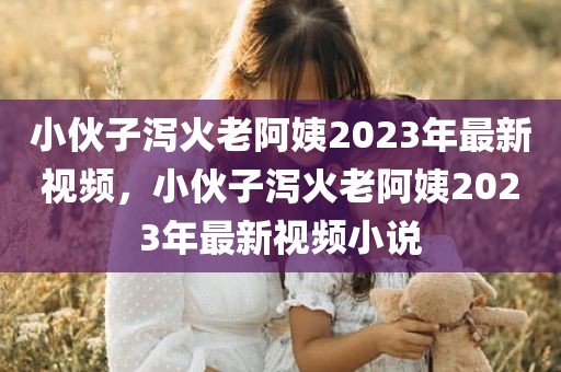 小伙子泻火老阿姨2023年最新视频，小伙子泻火老阿姨2023年最新视频小说