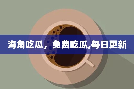 海角吃瓜，免费吃瓜,每日更新