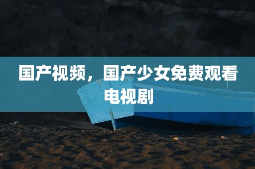 国产视频，国产少女免费观看电视剧