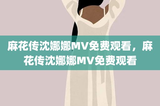 麻花传沈娜娜MV免费观看，麻花传沈娜娜MV免费观看