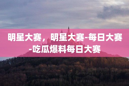明星大赛，明星大赛-每日大赛-吃瓜爆料每日大赛