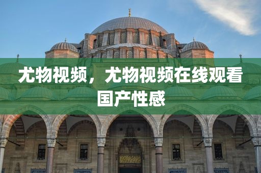 尤物视频，尤物视频在线观看国产性感