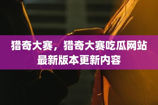 猎奇大赛，猎奇大赛吃瓜网站最新版本更新内容