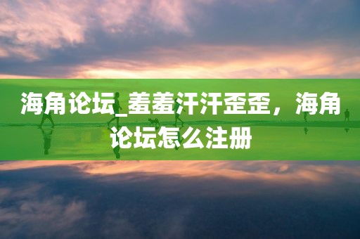海角论坛_羞羞汗汗歪歪，海角论坛怎么注册