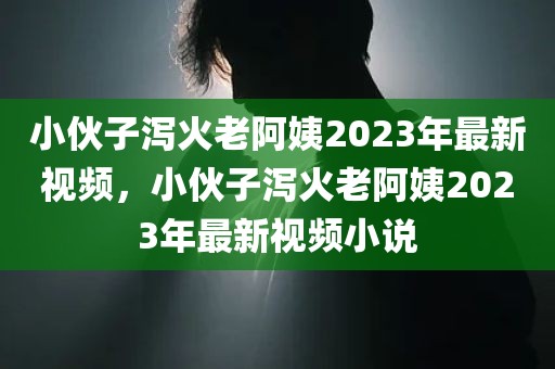小伙子泻火老阿姨2023年最新视频，小伙子泻火老阿姨2023年最新视频小说