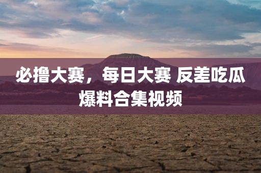 必撸大赛，每日大赛 反差吃瓜爆料合集视频