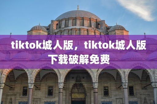 tiktok城人版，tiktok城人版下载破解免费