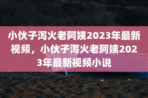 小伙子泻火老阿姨2023年最新视频，小伙子泻火老阿姨2023年最新视频小说
