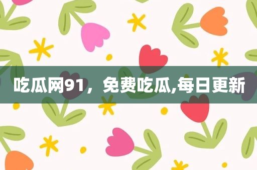 吃瓜网91，免费吃瓜,每日更新