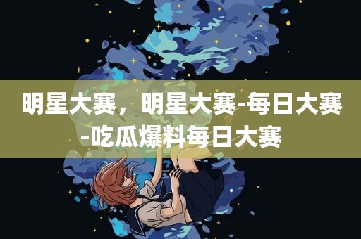 明星大赛，明星大赛-每日大赛-吃瓜爆料每日大赛
