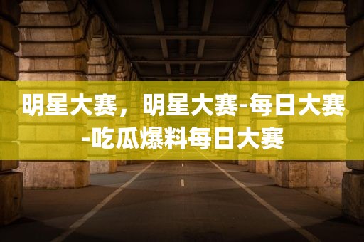 明星大赛，明星大赛-每日大赛-吃瓜爆料每日大赛
