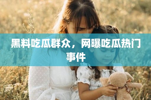 黑料吃瓜群众，网曝吃瓜热门事件