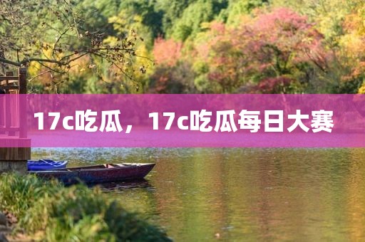 17c吃瓜，17c吃瓜每日大赛