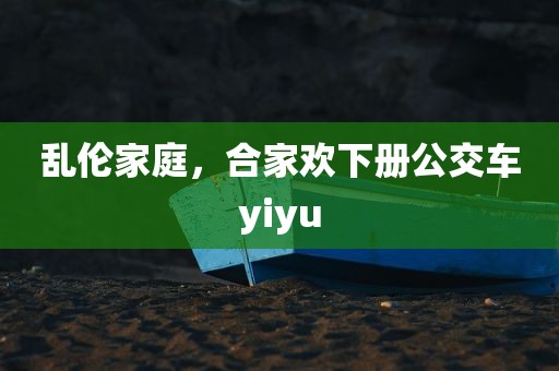 乱伦家庭，合家欢下册公交车yiyu