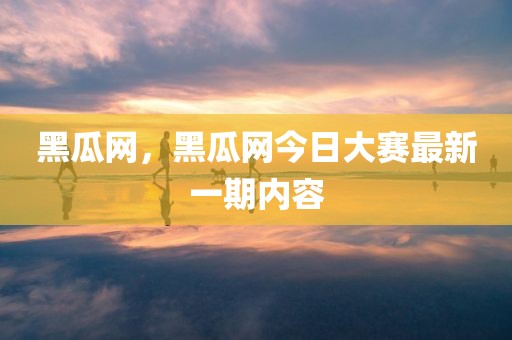 黑瓜网，黑瓜网今日大赛最新一期内容