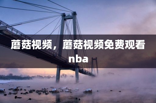 蘑菇视频，蘑菇视频免费观看nba