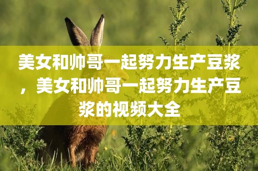 美女和帅哥一起努力生产豆浆，美女和帅哥一起努力生产豆浆的视频大全