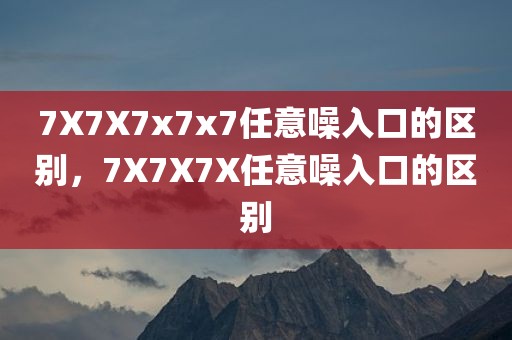 7X7X7x7x7任意噪入口的区别，7X7X7X任意噪入口的区别
