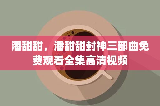 潘甜甜，潘甜甜封神三部曲免费观看全集高清视频