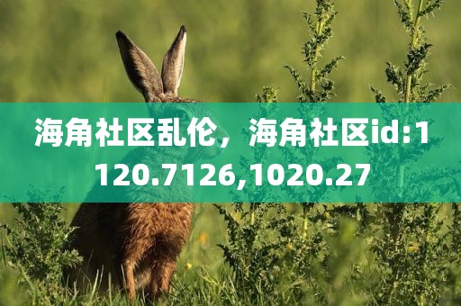 海角社区乱伦，海角社区id:1120.7126,1020.27