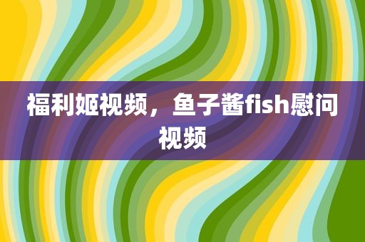 福利姬视频，鱼子酱fish慰问视频