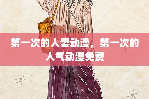 第一次的人妻动漫，第一次的人气动漫免费