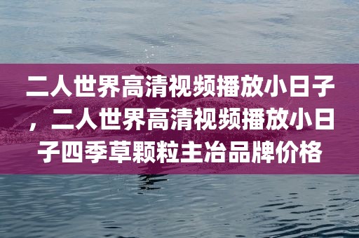 二人世界高清视频播放小日子，二人世界高清视频播放小日子四季草颗粒主冶品牌价格
