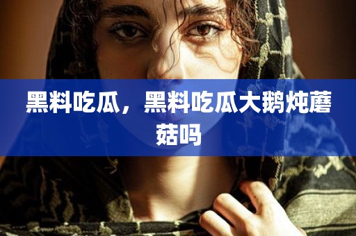 黑料吃瓜，黑料吃瓜大鹅炖蘑菇吗