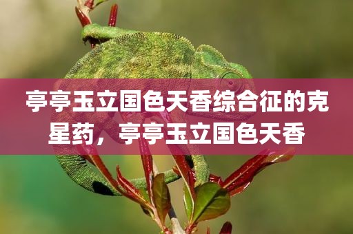 亭亭玉立国色天香综合征的克星药，亭亭玉立国色天香