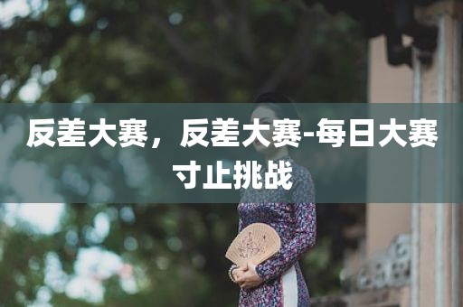 反差大赛，反差大赛-每日大赛寸止挑战