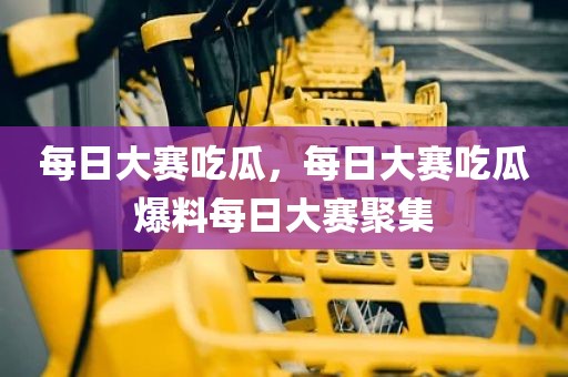 每日大赛吃瓜，每日大赛吃瓜爆料每日大赛聚集