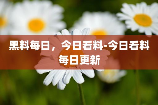 黑料每日，今日看料-今日看料每日更新