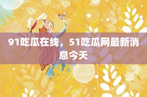 91吃瓜在线，51吃瓜网最新消息今天
